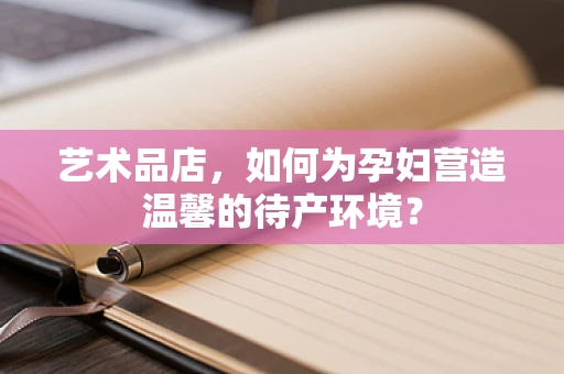 艺术品店，如何为孕妇营造温馨的待产环境？