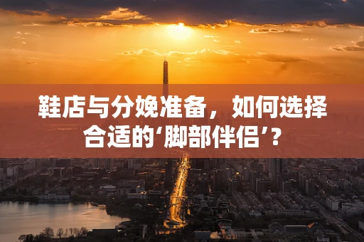 鞋店与分娩准备，如何选择合适的‘脚部伴侣’？