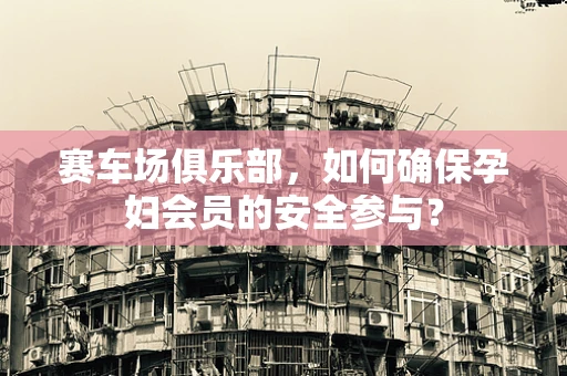 赛车场俱乐部，如何确保孕妇会员的安全参与？