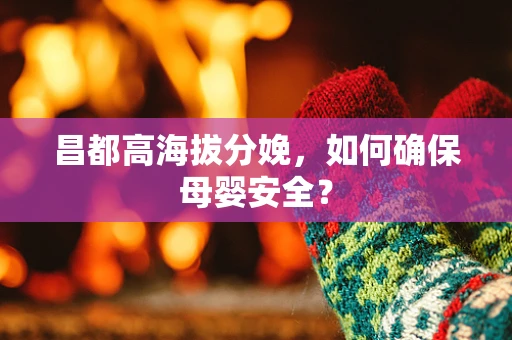 昌都高海拔分娩，如何确保母婴安全？