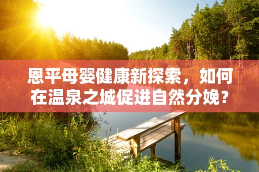 恩平母婴健康新探索，如何在温泉之城促进自然分娩？