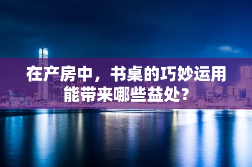 在产房中，书桌的巧妙运用能带来哪些益处？