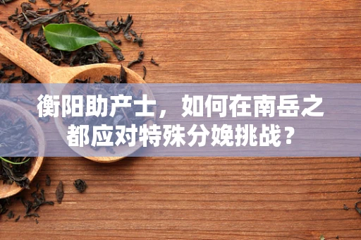 衡阳助产士，如何在南岳之都应对特殊分娩挑战？