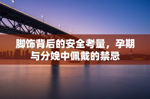 脚饰背后的安全考量，孕期与分娩中佩戴的禁忌