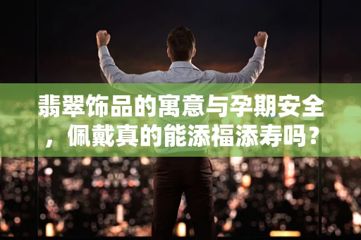 翡翠饰品的寓意与孕期安全，佩戴真的能添福添寿吗？