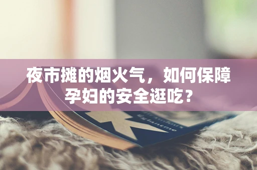 夜市摊的烟火气，如何保障孕妇的安全逛吃？