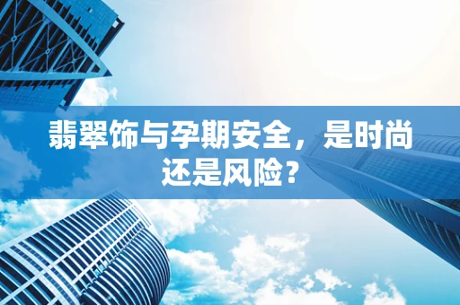 翡翠饰与孕期安全，是时尚还是风险？