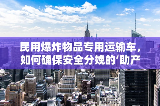 民用爆炸物品专用运输车，如何确保安全分娩的‘助产士’？