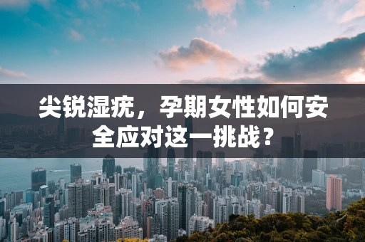 尖锐湿疣，孕期女性如何安全应对这一挑战？