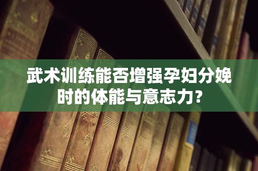 武术训练能否增强孕妇分娩时的体能与意志力？