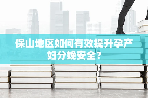 保山地区如何有效提升孕产妇分娩安全？