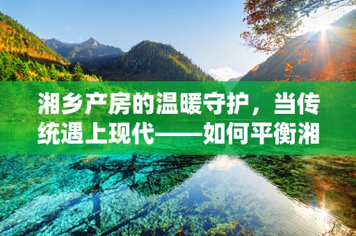 湘乡产房的温暖守护，当传统遇上现代——如何平衡湘乡传统分娩观念与科学助产？