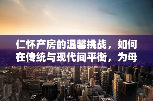 仁怀产房的温馨挑战，如何在传统与现代间平衡，为母婴提供最佳支持？