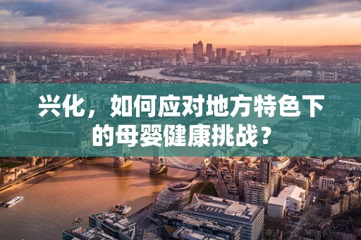 兴化，如何应对地方特色下的母婴健康挑战？