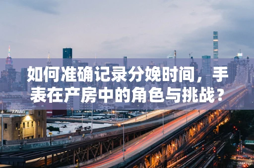 如何准确记录分娩时间，手表在产房中的角色与挑战？