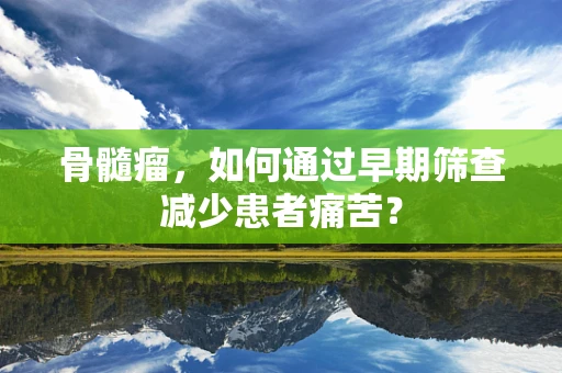 骨髓瘤，如何通过早期筛查减少患者痛苦？
