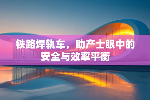 铁路焊轨车，助产士眼中的安全与效率平衡