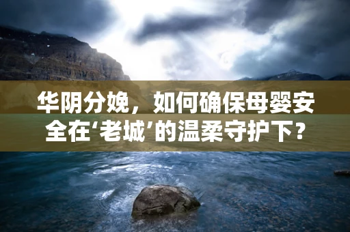 华阴分娩，如何确保母婴安全在‘老城’的温柔守护下？