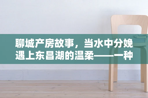 聊城产房故事，当水中分娩遇上东昌湖的温柔——一种安全与自然的分娩选择？