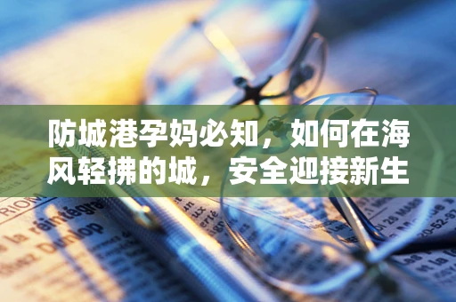 防城港孕妈必知，如何在海风轻拂的城，安全迎接新生命？