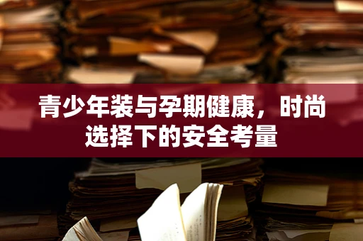 青少年装与孕期健康，时尚选择下的安全考量