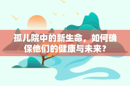 孤儿院中的新生命，如何确保他们的健康与未来？