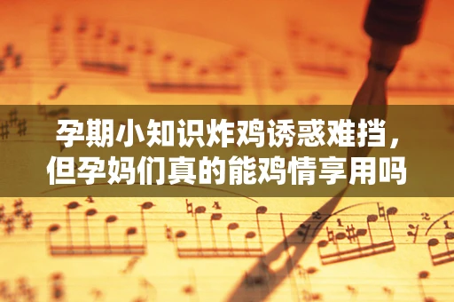 孕期小知识炸鸡诱惑难挡，但孕妈们真的能鸡情享用吗？