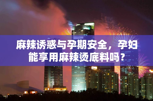 麻辣诱惑与孕期安全，孕妇能享用麻辣烫底料吗？