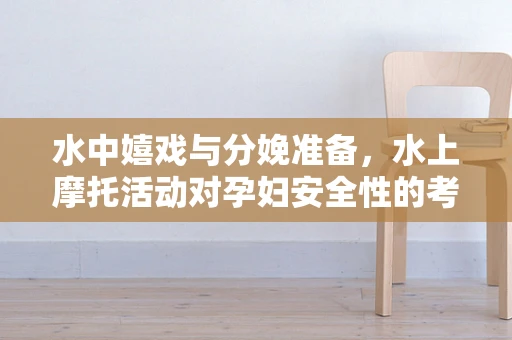 水中嬉戏与分娩准备，水上摩托活动对孕妇安全性的考量？