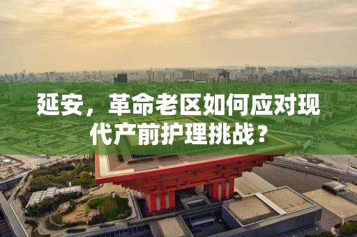 延安，革命老区如何应对现代产前护理挑战？