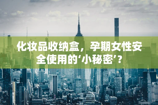 化妆品收纳盒，孕期女性安全使用的‘小秘密’？