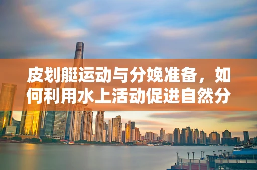 皮划艇运动与分娩准备，如何利用水上活动促进自然分娩？