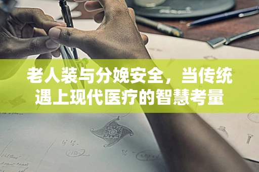 老人装与分娩安全，当传统遇上现代医疗的智慧考量