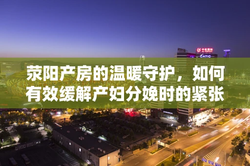 荥阳产房的温暖守护，如何有效缓解产妇分娩时的紧张情绪？