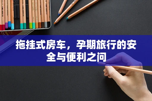 拖挂式房车，孕期旅行的安全与便利之问