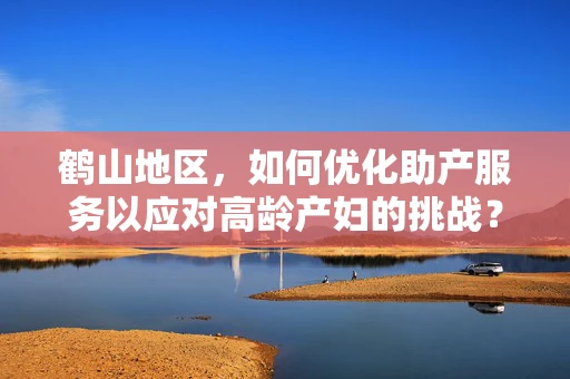 鹤山地区，如何优化助产服务以应对高龄产妇的挑战？