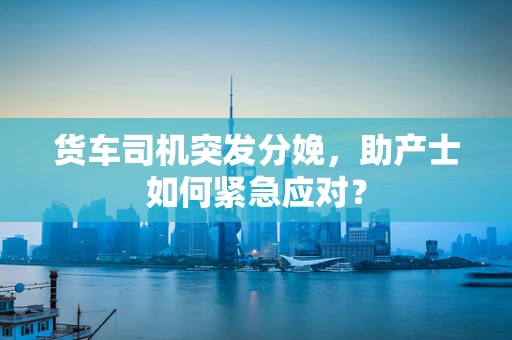 货车司机突发分娩，助产士如何紧急应对？