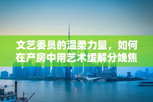 文艺委员的温柔力量，如何在产房中用艺术缓解分娩焦虑？