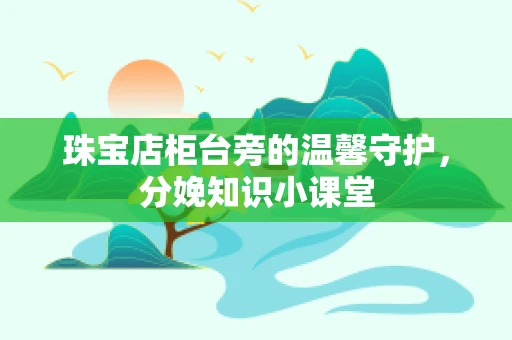 珠宝店柜台旁的温馨守护，分娩知识小课堂