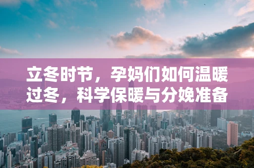 立冬时节，孕妈们如何温暖过冬，科学保暖与分娩准备并重？