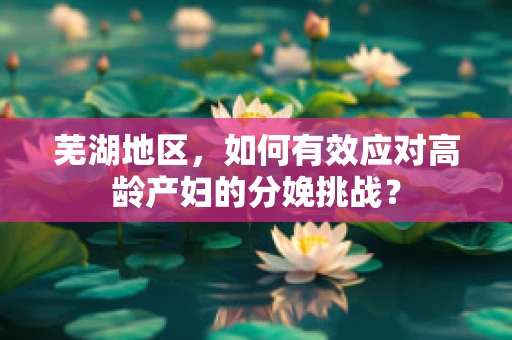 芜湖地区，如何有效应对高龄产妇的分娩挑战？