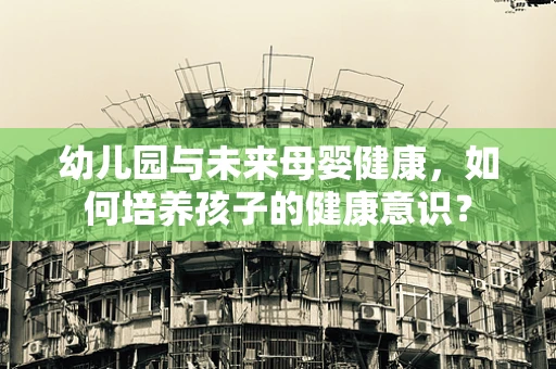 幼儿园与未来母婴健康，如何培养孩子的健康意识？