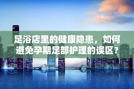 足浴店里的健康隐患，如何避免孕期足部护理的误区？