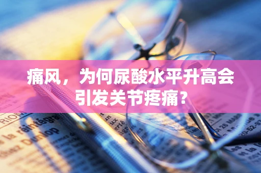 痛风，为何尿酸水平升高会引发关节疼痛？