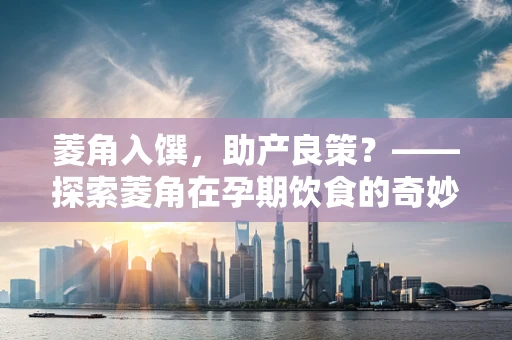 菱角入馔，助产良策？——探索菱角在孕期饮食的奇妙作用