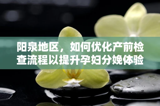 阳泉地区，如何优化产前检查流程以提升孕妇分娩体验？