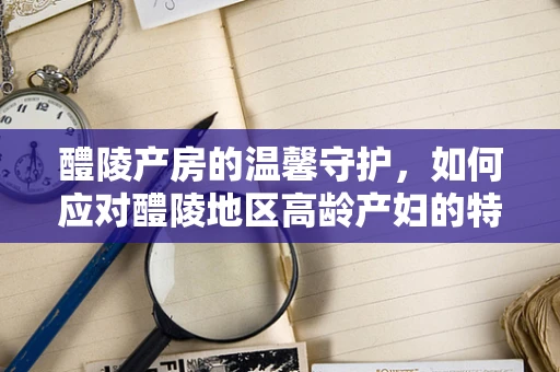 醴陵产房的温馨守护，如何应对醴陵地区高龄产妇的特殊挑战？