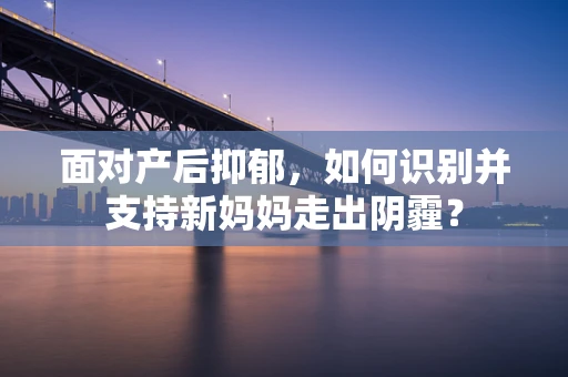 面对产后抑郁，如何识别并支持新妈妈走出阴霾？