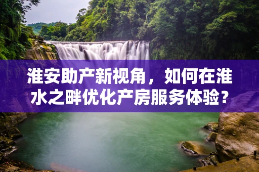 淮安助产新视角，如何在淮水之畔优化产房服务体验？