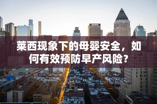 莱西现象下的母婴安全，如何有效预防早产风险？